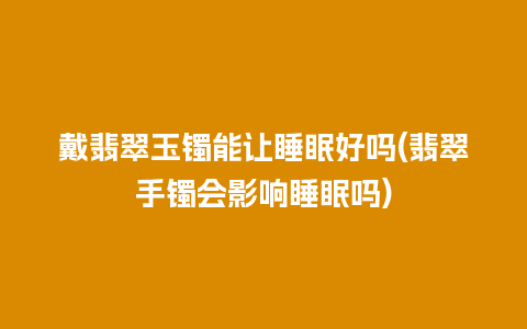 戴翡翠玉镯能让睡眠好吗(翡翠手镯会影响睡眠吗)