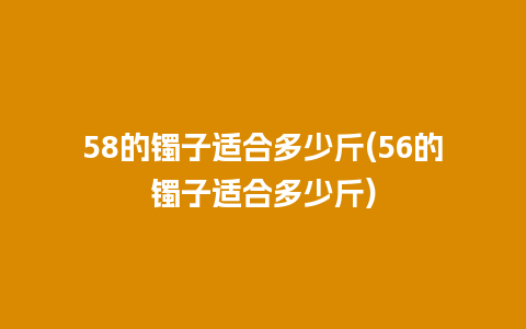 58的镯子适合多少斤(56的镯子适合多少斤)