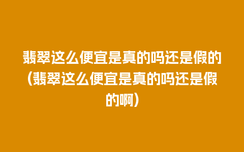 翡翠这么便宜是真的吗还是假的(翡翠这么便宜是真的吗还是假的啊)