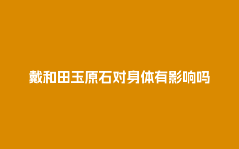 戴和田玉原石对身体有影响吗