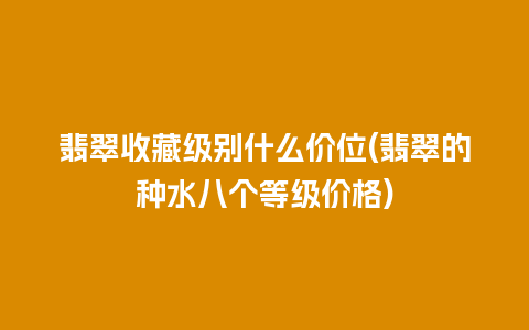 翡翠收藏级别什么价位(翡翠的种水八个等级价格)