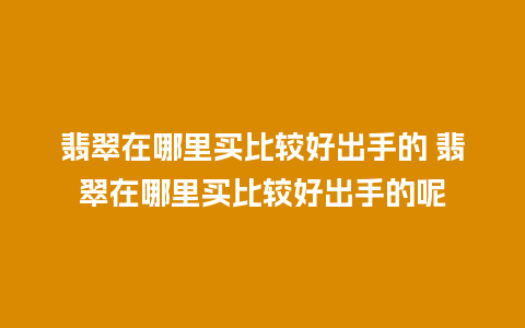 翡翠在哪里买比较好出手的 翡翠在哪里买比较好出手的呢