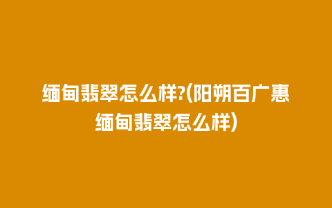 缅甸翡翠怎么样?(阳朔百广惠缅甸翡翠怎么样)