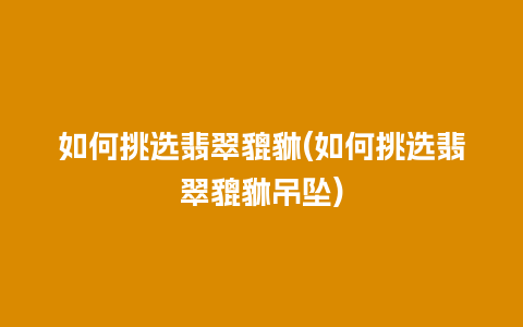 如何挑选翡翠貔貅(如何挑选翡翠貔貅吊坠)