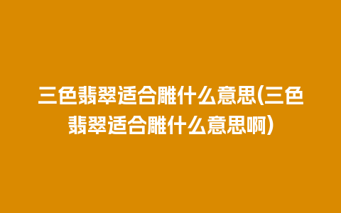 三色翡翠适合雕什么意思(三色翡翠适合雕什么意思啊)