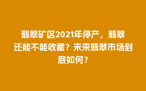 翡翠矿区2021年停产，翡翠还能不能收藏？未来翡翠市场到底如何？