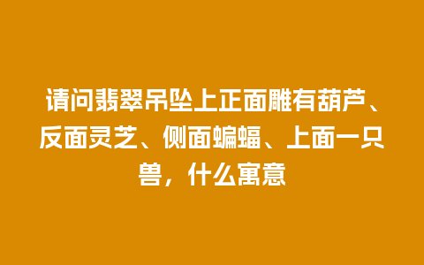 请问翡翠吊坠上正面雕有葫芦、反面灵芝、侧面蝙蝠、上面一只兽，什么寓意