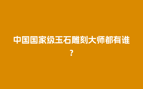 中国国家级玉石雕刻大师都有谁?