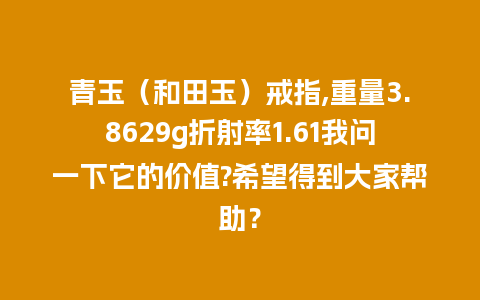 青玉（和田玉）戒指,重量3.8629g折射率1.61我问一下它的价值?希望得到大家帮助？