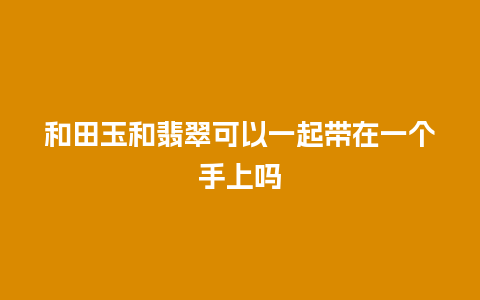 和田玉和翡翠可以一起带在一个手上吗