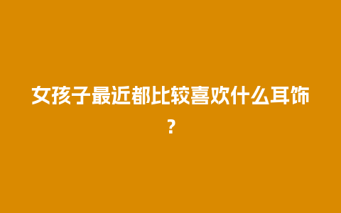 女孩子最近都比较喜欢什么耳饰？