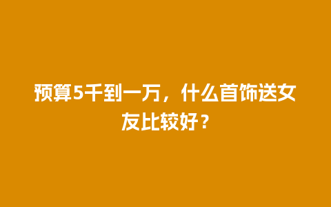 预算5千到一万，什么首饰送女友比较好？