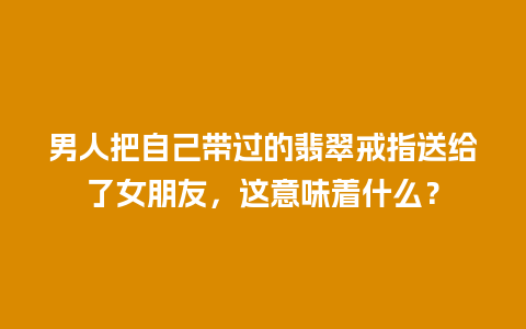 男人把自己带过的翡翠戒指送给了女朋友，这意味着什么？