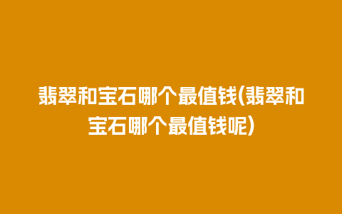 翡翠和宝石哪个最值钱(翡翠和宝石哪个最值钱呢)