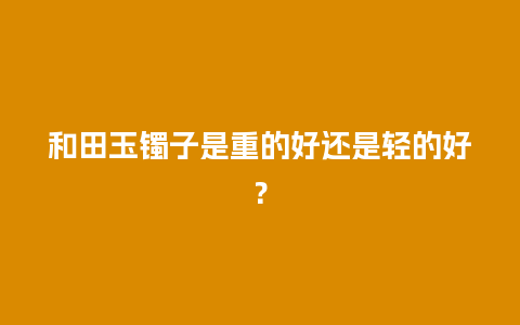 和田玉镯子是重的好还是轻的好？