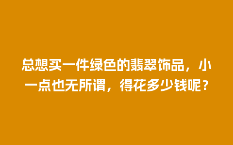 总想买一件绿色的翡翠饰品，小一点也无所谓，得花多少钱呢？