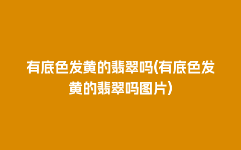 有底色发黄的翡翠吗(有底色发黄的翡翠吗图片)