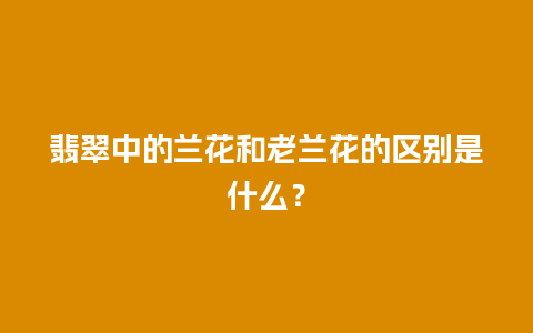 翡翠中的兰花和老兰花的区别是什么？