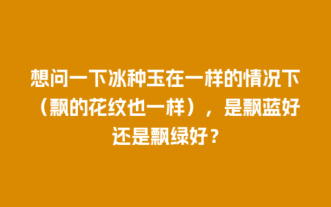 想问一下冰种玉在一样的情况下（飘的花纹也一样），是飘蓝好还是飘绿好？