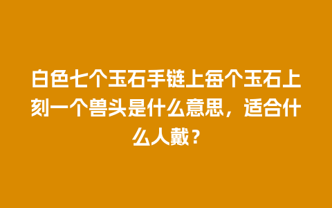 白色七个玉石手链上每个玉石上刻一个兽头是什么意思，适合什么人戴？