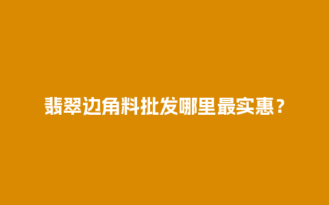 翡翠边角料批发哪里最实惠？