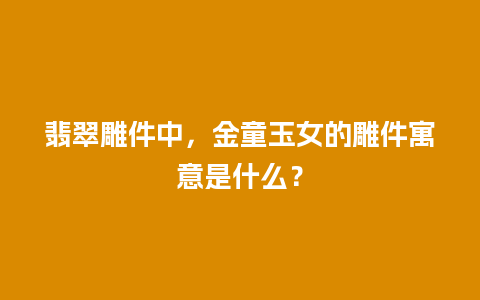 翡翠雕件中，金童玉女的雕件寓意是什么？