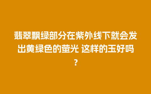 翡翠飘绿部分在紫外线下就会发出黄绿色的萤光 这样的玉好吗？