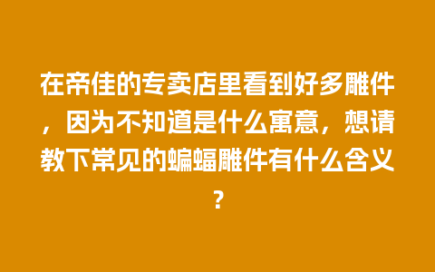 在帝佳的专卖店里看到好多雕件，因为不知道是什么寓意，想请教下常见的蝙蝠雕件有什么含义？