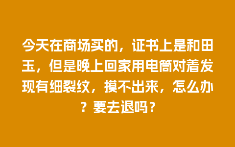 今天在商场买的，证书上是和田玉，但是晚上回家用电筒对着发现有细裂纹，摸不出来，怎么办？要去退吗？