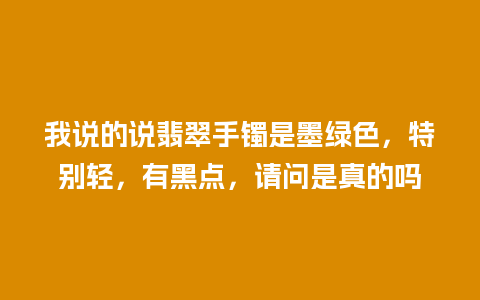 我说的说翡翠手镯是墨绿色，特别轻，有黑点，请问是真的吗