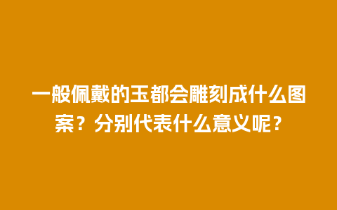 一般佩戴的玉都会雕刻成什么图案？分别代表什么意义呢？