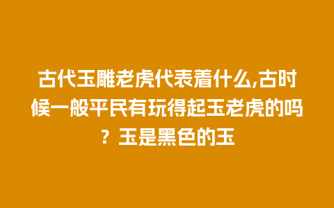 古代玉雕老虎代表着什么,古时候一般平民有玩得起玉老虎的吗？玉是黑色的玉