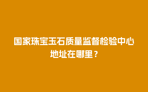 国家珠宝玉石质量监督检验中心地址在哪里？