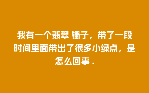 我有一个翡翠 镯子，带了一段时间里面带出了很多小绿点，是怎么回事 .