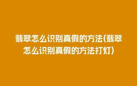 翡翠怎么识别真假的方法(翡翠怎么识别真假的方法打灯)