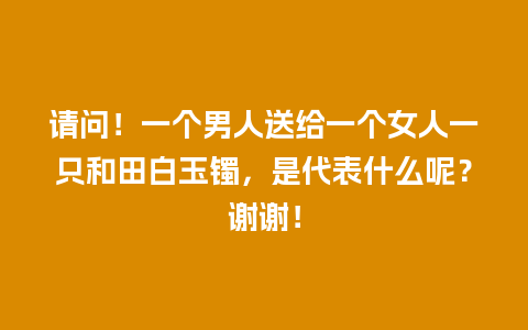 请问！一个男人送给一个女人一只和田白玉镯，是代表什么呢？谢谢！