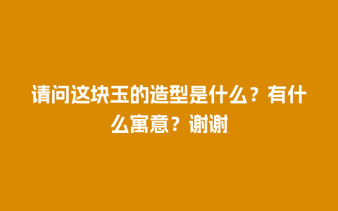请问这块玉的造型是什么？有什么寓意？谢谢