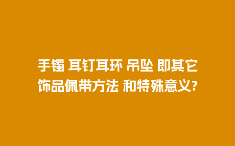 手镯 耳钉耳环 吊坠 即其它饰品佩带方法 和特殊意义?