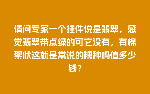 请问专家一个挂件说是翡翠，感觉翡翠带点绿的可它没有，有棉絮状这就是常说的糯种吗值多少钱？