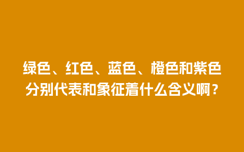 绿色、红色、蓝色、橙色和紫色分别代表和象征着什么含义啊？