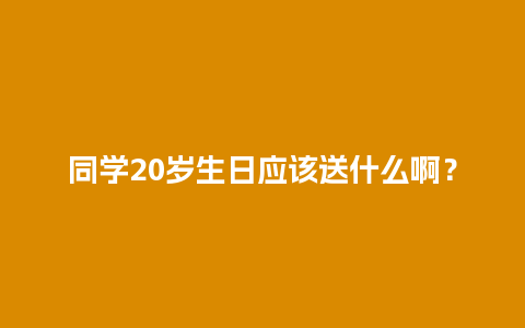 同学20岁生日应该送什么啊？