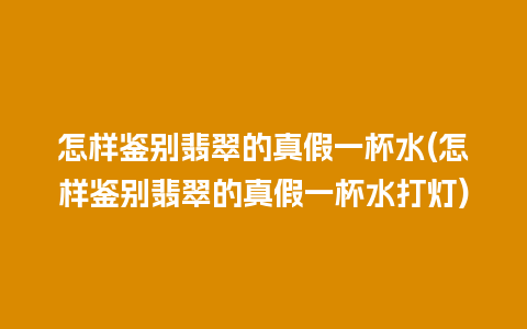 怎样鉴别翡翠的真假一杯水(怎样鉴别翡翠的真假一杯水打灯)