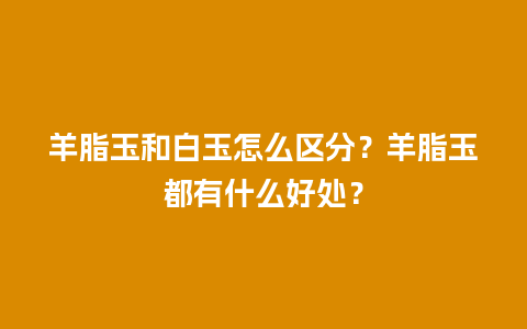 羊脂玉和白玉怎么区分？羊脂玉都有什么好处？