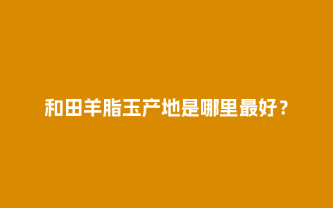 和田羊脂玉产地是哪里最好？