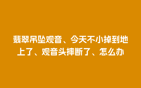 翡翠吊坠观音、今天不小掉到地上了、观音头摔断了、怎么办
