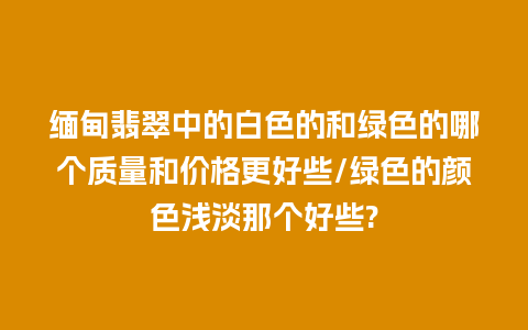 缅甸翡翠中的白色的和绿色的哪个质量和价格更好些/绿色的颜色浅淡那个好些?