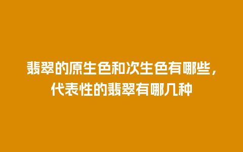 翡翠的原生色和次生色有哪些，代表性的翡翠有哪几种