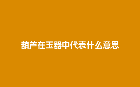 葫芦在玉器中代表什么意思