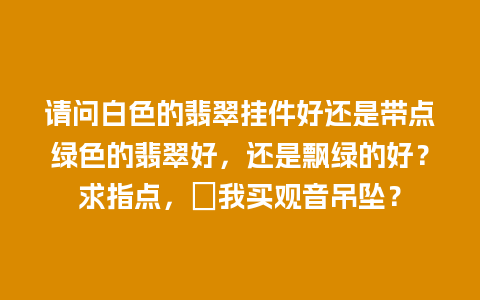 请问白色的翡翠挂件好还是带点绿色的翡翠好，还是飘绿的好？求指点，〖我买观音吊坠？