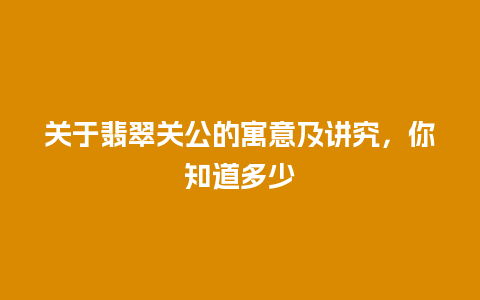 关于翡翠关公的寓意及讲究，你知道多少